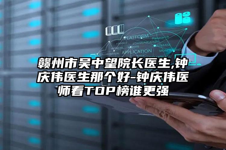 赣州市吴中望院长医生,钟庆伟医生那个好-钟庆伟医师看TOP榜谁更强