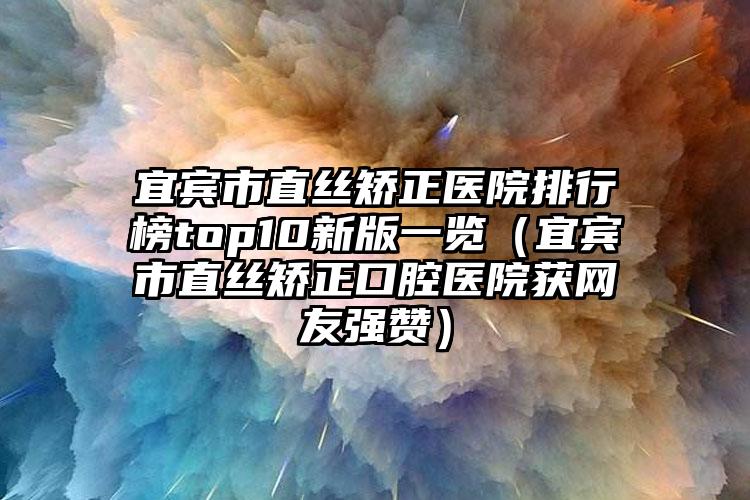 宜宾市直丝矫正医院排行榜top10新版一览（宜宾市直丝矫正口腔医院获网友强赞）