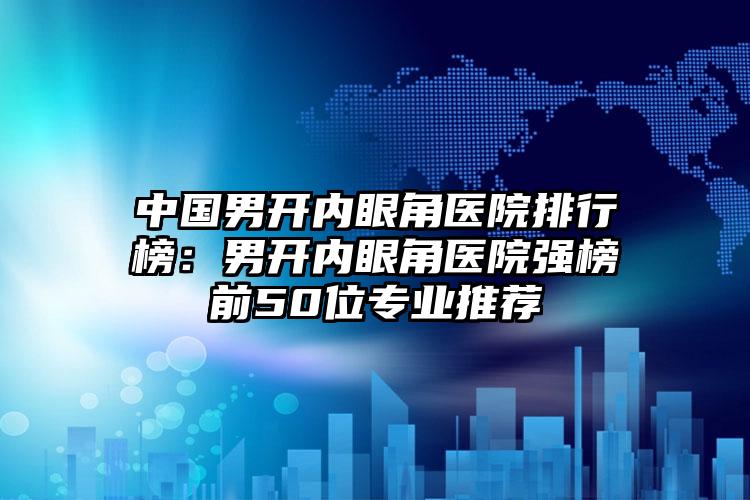 中国男开内眼角医院排行榜：男开内眼角医院强榜前50位专业推荐