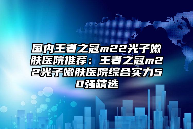 国内王者之冠m22光子嫩肤医院推荐：王者之冠m22光子嫩肤医院综合实力50强精选