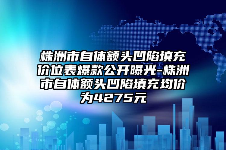 株洲市自体额头凹陷填充价位表爆款公开曝光-株洲市自体额头凹陷填充均价为4275元