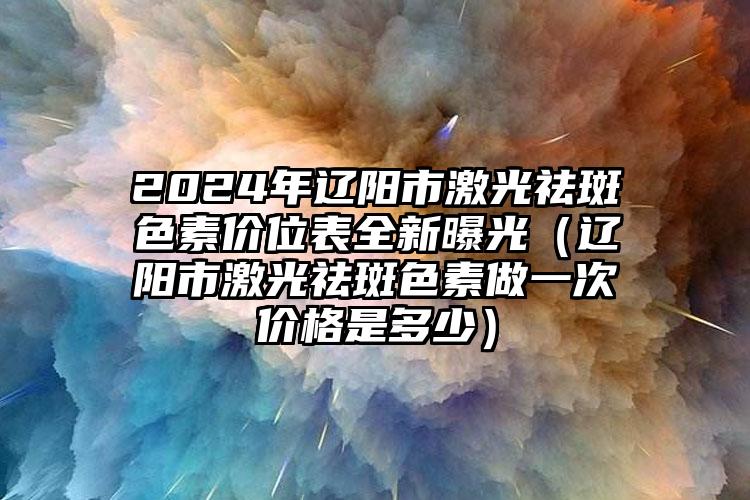 2024年辽阳市激光祛斑色素价位表全新曝光（辽阳市激光祛斑色素做一次价格是多少）