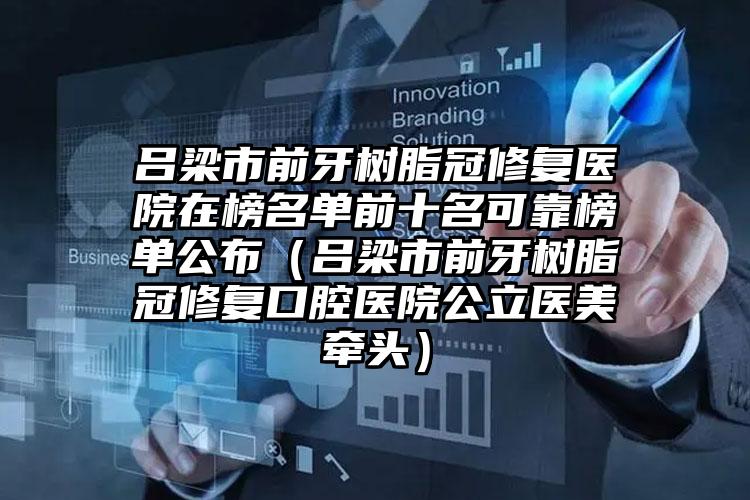 吕梁市前牙树脂冠修复医院在榜名单前十名可靠榜单公布（吕梁市前牙树脂冠修复口腔医院公立医美牵头）