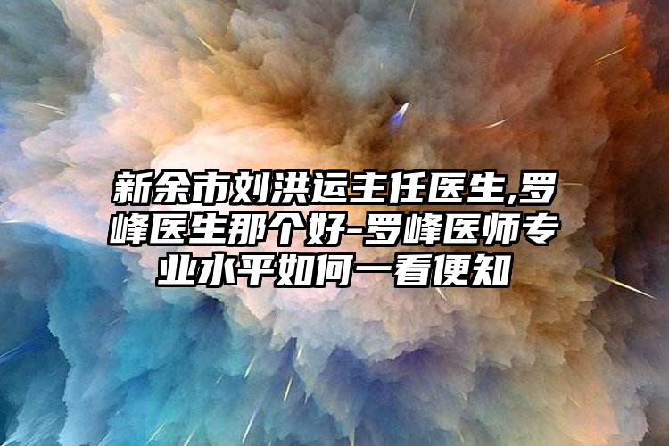 新余市刘洪运主任医生,罗峰医生那个好-罗峰医师专业水平如何一看便知