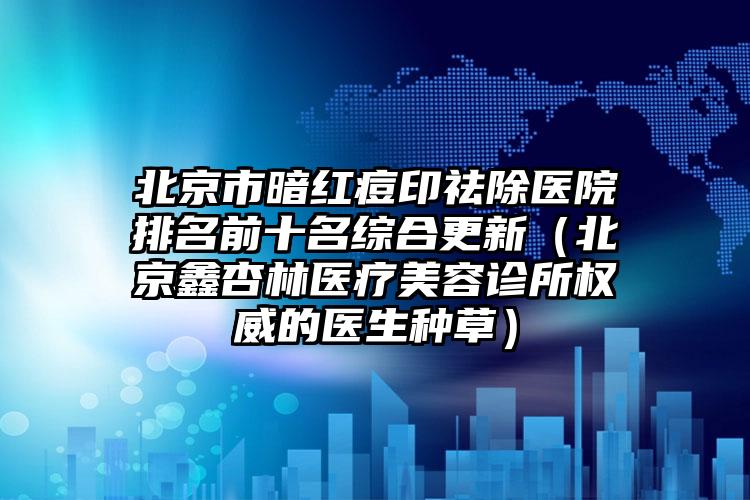 北京市暗红痘印祛除医院排名前十名综合更新（北京鑫杏林医疗美容诊所权威的医生种草）