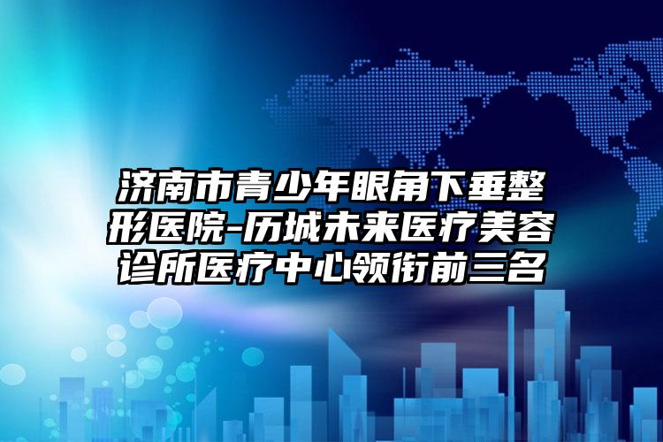 济南市青少年眼角下垂整形医院-历城未来医疗美容诊所医疗中心领衔前三名