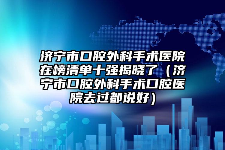 济宁市口腔外科手术医院在榜清单十强揭晓了（济宁市口腔外科手术口腔医院去过都说好）