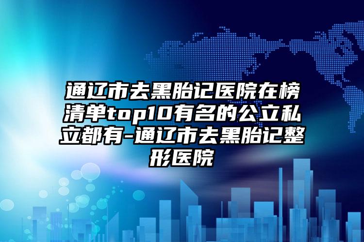 通辽市去黑胎记医院在榜清单top10有名的公立私立都有-通辽市去黑胎记整形医院