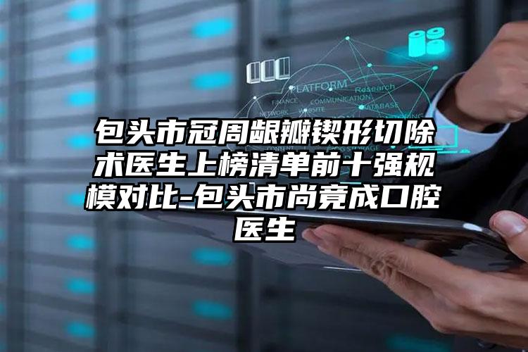 包头市冠周龈瓣锲形切除术医生上榜清单前十强规模对比-包头市尚竟成口腔医生