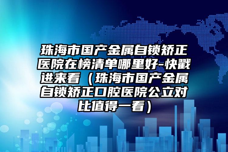 珠海市国产金属自锁矫正医院在榜清单哪里好-快戳进来看（珠海市国产金属自锁矫正口腔医院公立对比值得一看）