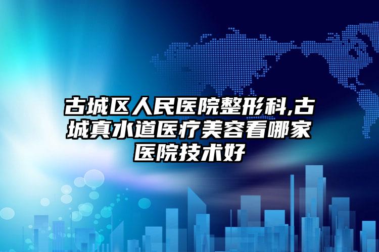 古城区人民医院整形科,古城真水道医疗美容看哪家医院技术好