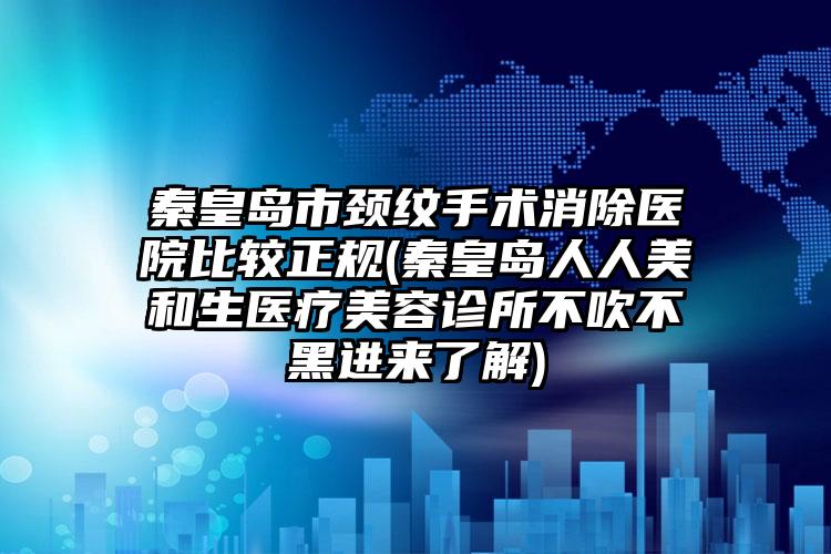 秦皇岛市颈纹手术消除医院比较正规(秦皇岛人人美和生医疗美容诊所不吹不黑进来了解)