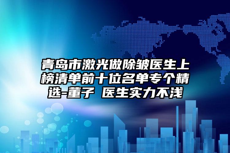 青岛市激光做除皱医生上榜清单前十位名单专个精选-董子瑄医生实力不浅