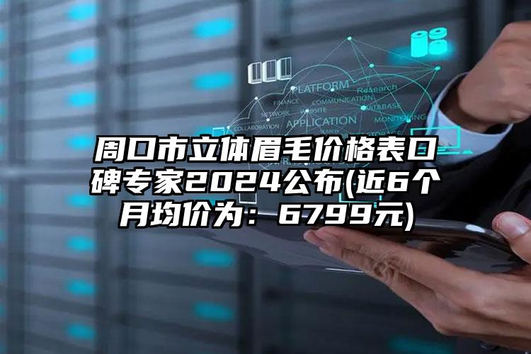 周口市立体眉毛价格表口碑专家2024公布(近6个月均价为：6799元)