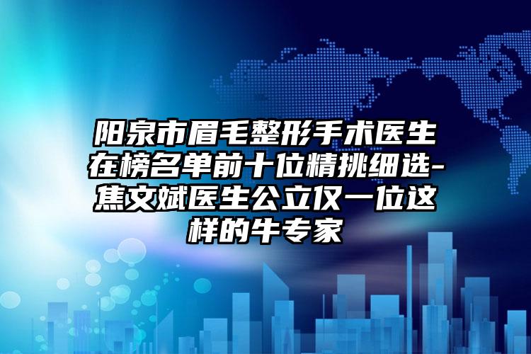 阳泉市眉毛整形手术医生在榜名单前十位精挑细选-焦文斌医生公立仅一位这样的牛专家