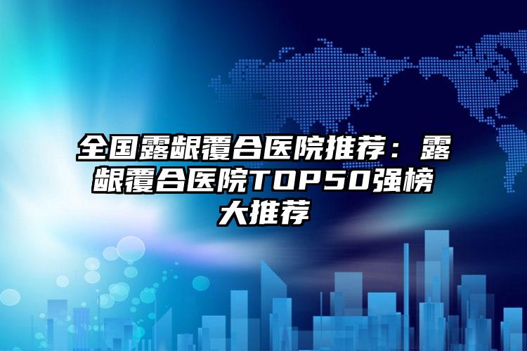 全国露龈覆合医院推荐：露龈覆合医院TOP50强榜大推荐