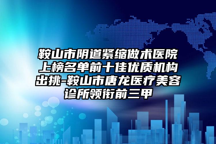 鞍山市阴道紧缩做术医院上榜名单前十佳优质机构出挑-鞍山市唐龙医疗美容诊所领衔前三甲