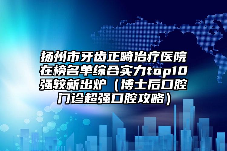 扬州市牙齿正畸冶疗医院在榜名单综合实力top10强较新出炉（博士后口腔门诊超强口腔攻略）