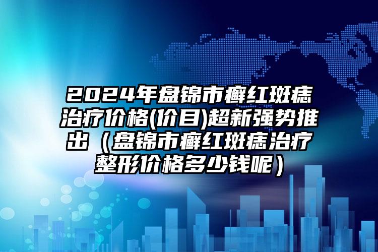 2024年盘锦市癣红斑痣治疗价格(价目)超新强势推出（盘锦市癣红斑痣治疗整形价格多少钱呢）