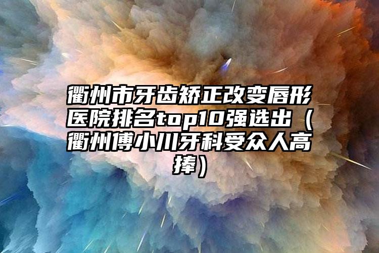 衢州市牙齿矫正改变唇形医院排名top10强选出（衢州傅小川牙科受众人高捧）