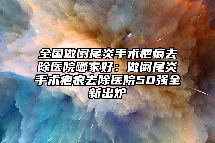 全国做阑尾炎手术疤痕去除医院哪家好：做阑尾炎手术疤痕去除医院50强全新出炉