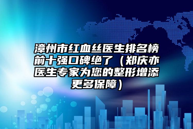 漳州市红血丝医生排名榜前十强口碑绝了（郑庆亦医生专家为您的整形增添更多保障）