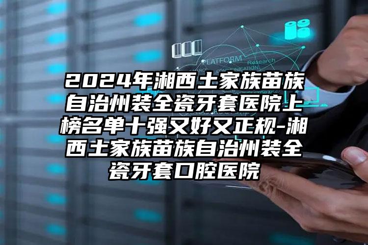 2024年湘西土家族苗族自治州装全瓷牙套医院上榜名单十强又好又正规-湘西土家族苗族自治州装全瓷牙套口腔医院