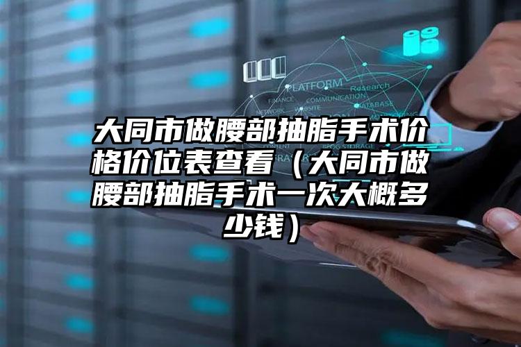 大同市做腰部抽脂手术价格价位表查看（大同市做腰部抽脂手术一次大概多少钱）