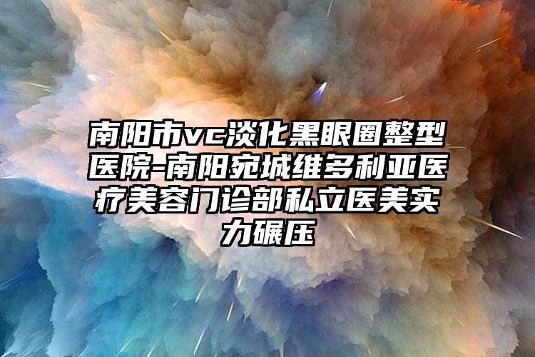 南阳市vc淡化黑眼圈整型医院-南阳宛城维多利亚医疗美容门诊部私立医美实力碾压