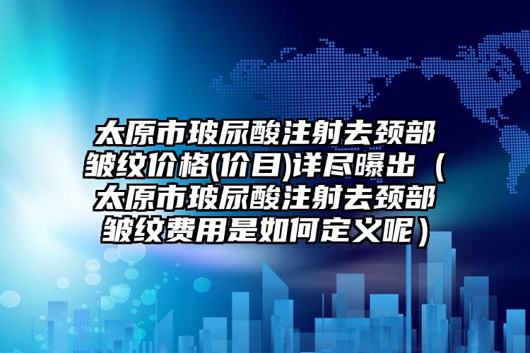 太原市玻尿酸注射去颈部皱纹价格(价目)详尽曝出（太原市玻尿酸注射去颈部皱纹费用是如何定义呢）