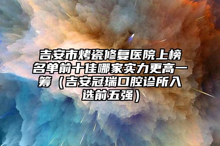 吉安市烤瓷修复医院上榜名单前十佳哪家实力更高一筹（吉安冠瑞口腔诊所入选前五强）