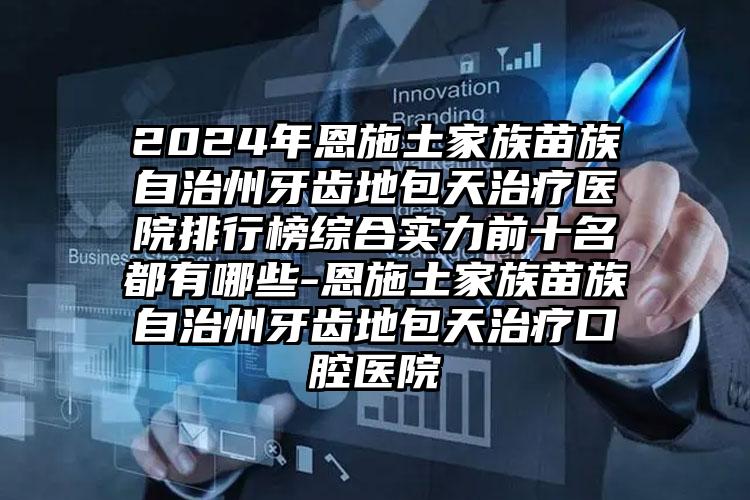 2024年恩施土家族苗族自治州牙齿地包天治疗医院排行榜综合实力前十名都有哪些-恩施土家族苗族自治州牙齿地包天治疗口腔医院