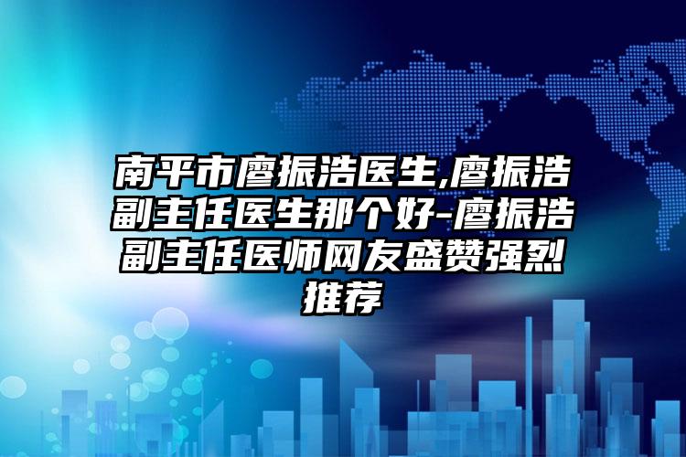 南平市廖振浩医生,廖振浩副主任医生那个好-廖振浩副主任医师网友盛赞强烈推荐