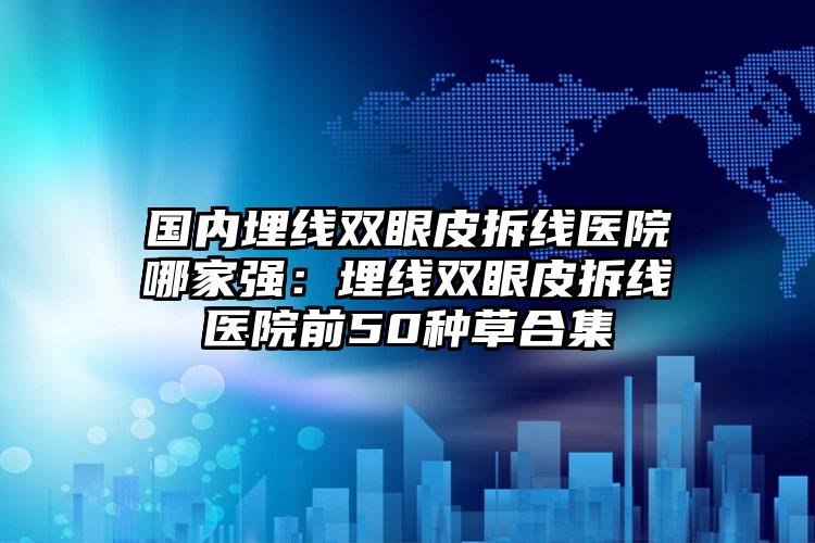 国内埋线双眼皮拆线医院哪家强：埋线双眼皮拆线医院前50种草合集