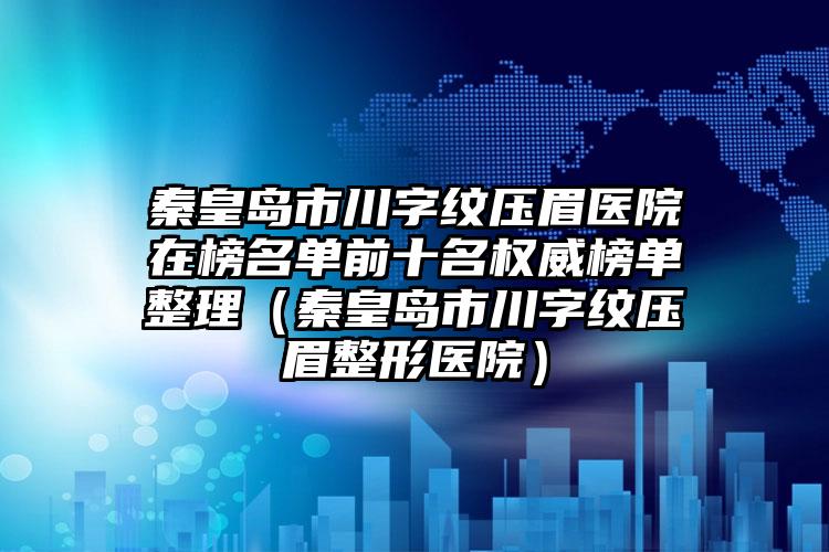 秦皇岛市川字纹压眉医院在榜名单前十名权威榜单整理（秦皇岛市川字纹压眉整形医院）