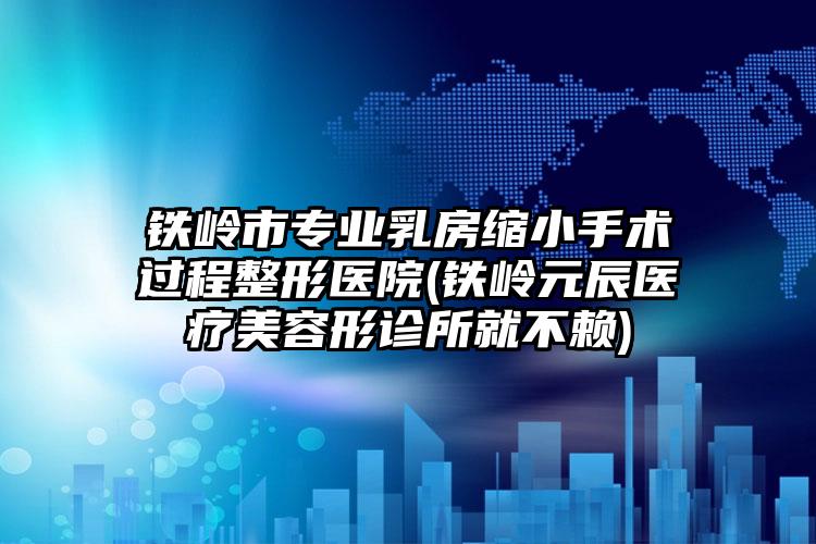 铁岭市专业乳房缩小手术过程整形医院(铁岭元辰医疗美容形诊所就不赖)