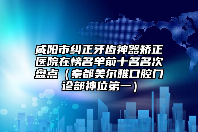 咸阳市纠正牙齿神器矫正医院在榜名单前十名名次盘点（秦都美尔雅口腔门诊部神位第一）