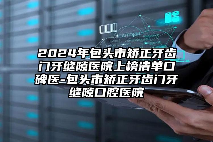 2024年包头市矫正牙齿门牙缝隙医院上榜清单口碑医-包头市矫正牙齿门牙缝隙口腔医院