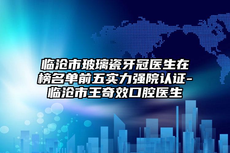 临沧市玻璃瓷牙冠医生在榜名单前五实力强院认证-临沧市王奇效口腔医生