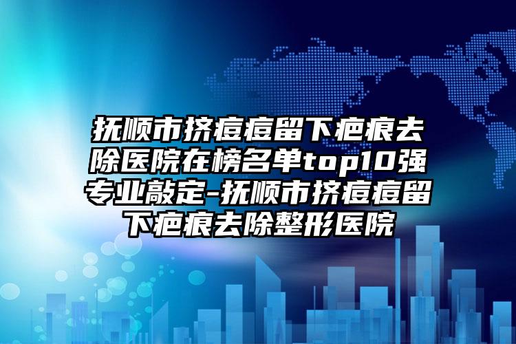 抚顺市挤痘痘留下疤痕去除医院在榜名单top10强专业敲定-抚顺市挤痘痘留下疤痕去除整形医院