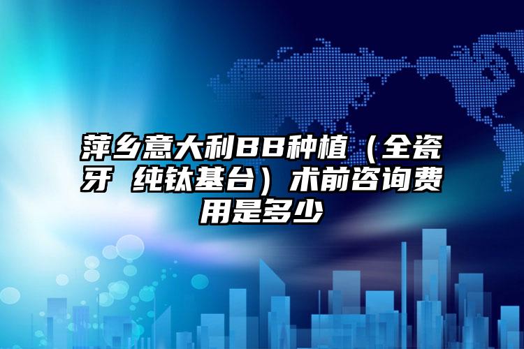 萍乡意大利BB种植（全瓷牙 纯钛基台）术前咨询费用是多少