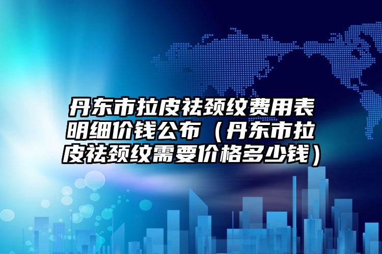 丹东市拉皮祛颈纹费用表明细价钱公布（丹东市拉皮祛颈纹需要价格多少钱）