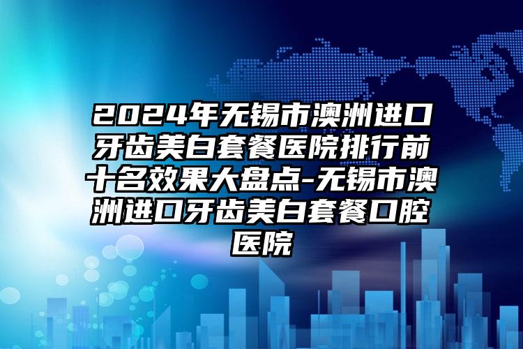 2024年无锡市澳洲进口牙齿美白套餐医院排行前十名效果大盘点-无锡市澳洲进口牙齿美白套餐口腔医院