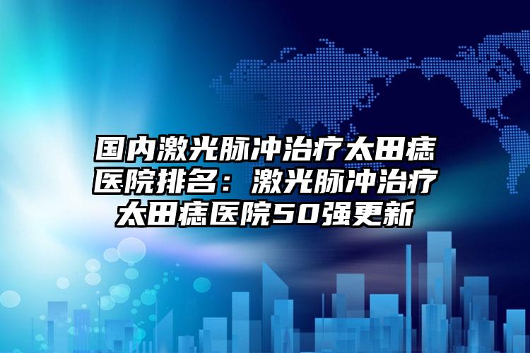 国内激光脉冲治疗太田痣医院排名：激光脉冲治疗太田痣医院50强更新