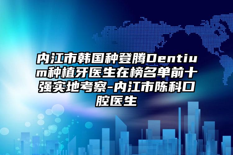 内江市韩国种登腾Dentium种植牙医生在榜名单前十强实地考察-内江市陈科口腔医生