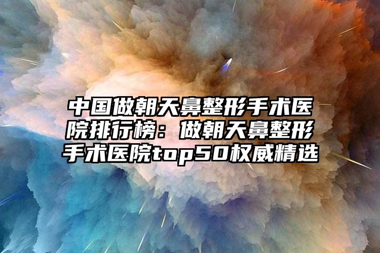 中国做朝天鼻整形手术医院排行榜：做朝天鼻整形手术医院top50权威精选