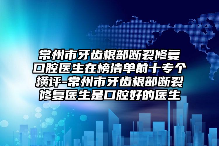 常州市牙齿根部断裂修复口腔医生在榜清单前十专个横评-常州市牙齿根部断裂修复医生是口腔好的医生