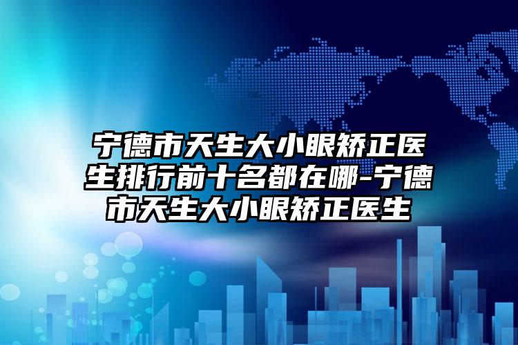 宁德市天生大小眼矫正医生排行前十名都在哪-宁德市天生大小眼矫正医生