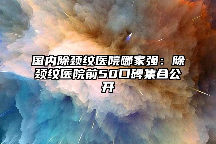 国内除颈纹医院哪家强：除颈纹医院前50口碑集合公开