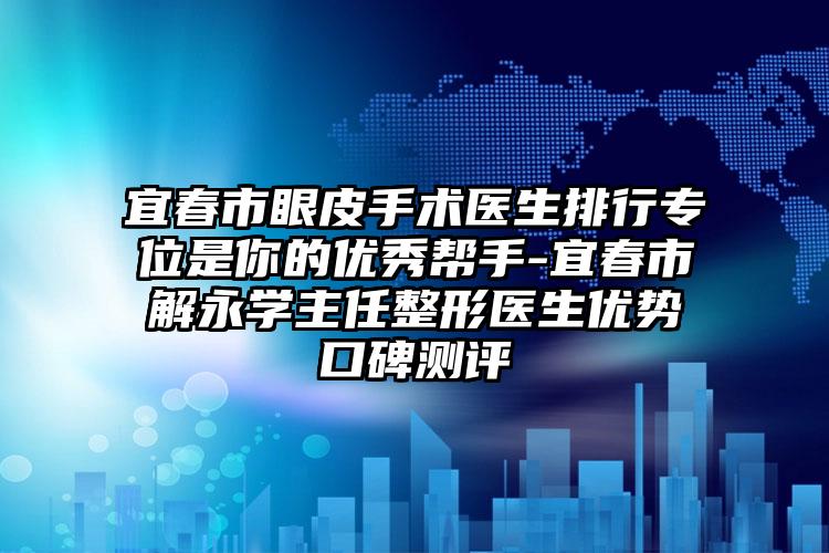 宜春市眼皮手术医生排行专位是你的优秀帮手-宜春市解永学主任整形医生优势口碑测评